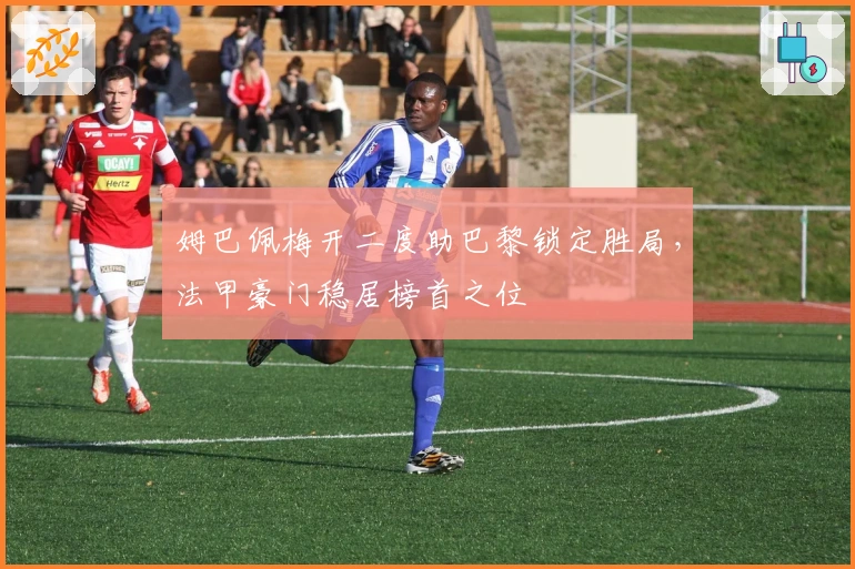 姆巴佩梅开二度助巴黎锁定胜局，法甲豪门稳居榜首之位
