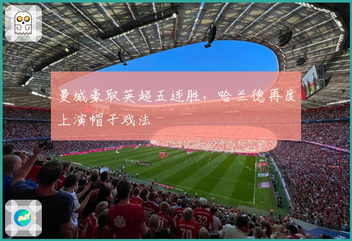 曼城豪取英超五连胜，哈兰德再度上演帽子戏法