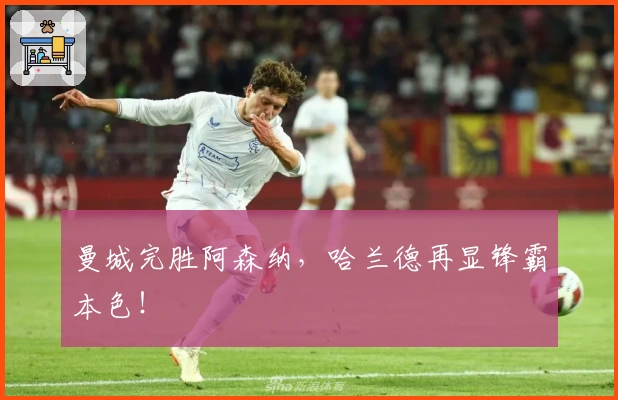 曼城完胜阿森纳，哈兰德再显锋霸本色！