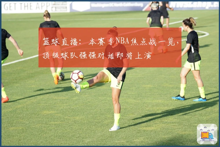 篮球直播：本赛季NBA焦点战一览，顶级球队强强对话即将上演