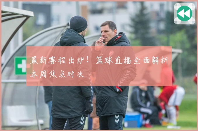 最新赛程出炉！篮球直播全面解析本周焦点对决