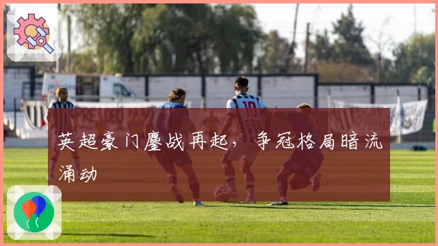 英超豪门鏖战再起，争冠格局暗流涌动