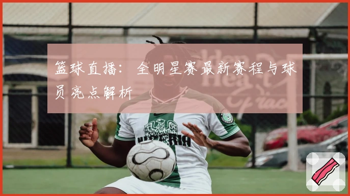 篮球直播:全明星赛最新赛程与球员亮点解析