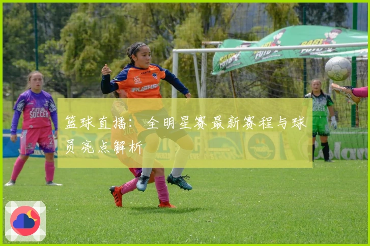 篮球直播：全明星赛最新赛程与球员亮点解析