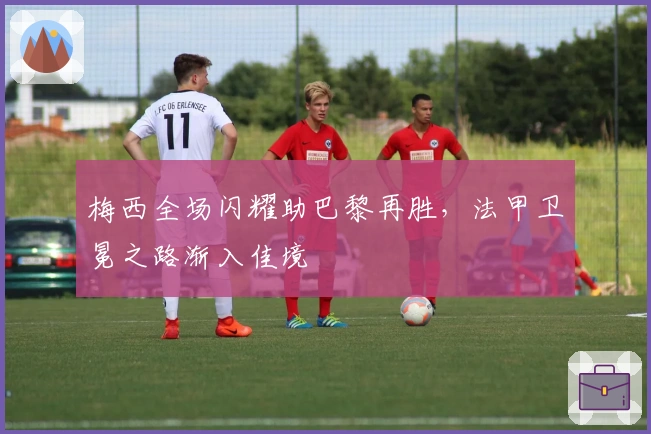 梅西全场闪耀助巴黎再胜，法甲卫冕之路渐入佳境